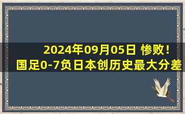 2024年09月05日 惨败！国足0-7负日本创历史最大分差 国足全场仅1射门2成控球